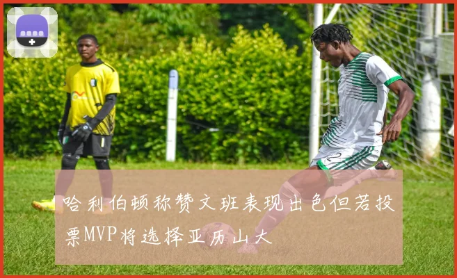 哈利伯顿称赞文班表现出色但若投票MVP将选择亚历山大