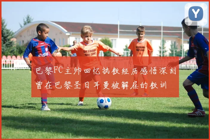 巴黎FC主帅回忆执教经历感悟深刻曾在巴黎圣日耳曼被解雇的教训