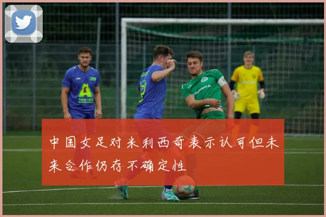 中国女足对米利西奇表示认可但未来合作仍存不确定性