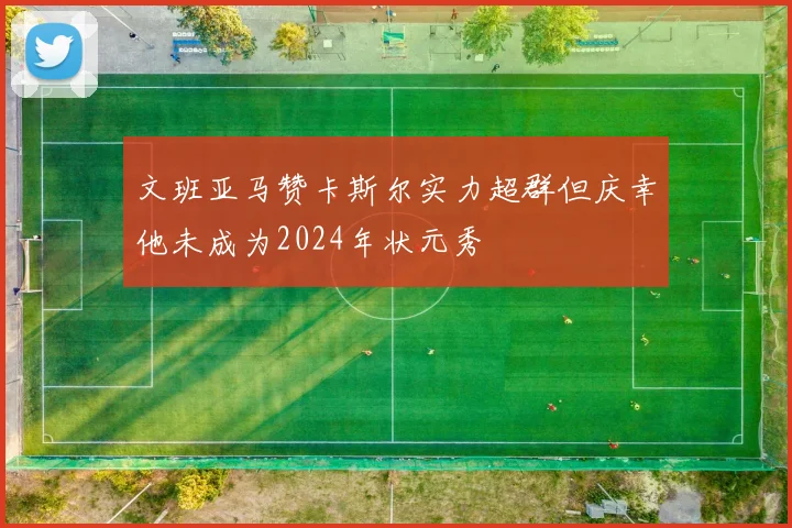 文班亚马赞卡斯尔实力超群但庆幸他未成为2024年状元秀