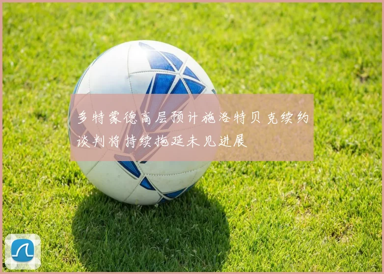 多特蒙德高层预计施洛特贝克续约谈判将持续拖延未见进展