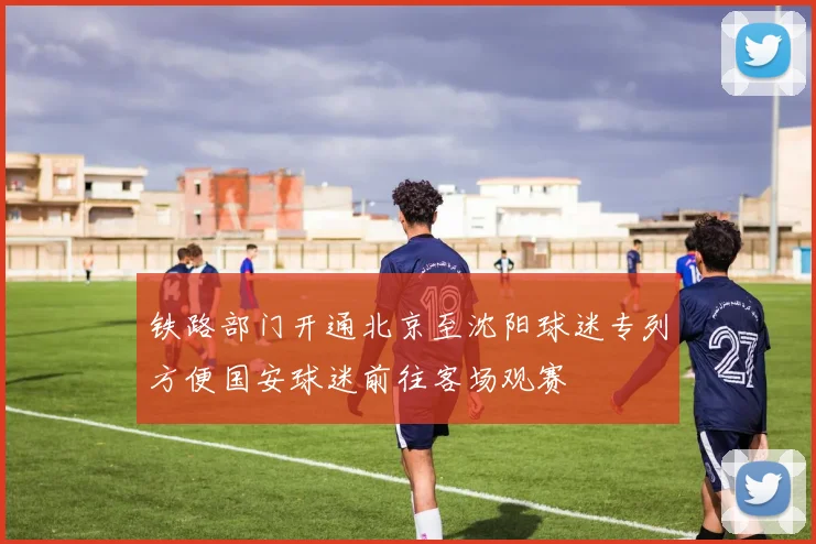 铁路部门开通北京至沈阳球迷专列方便国安球迷前往客场观赛
