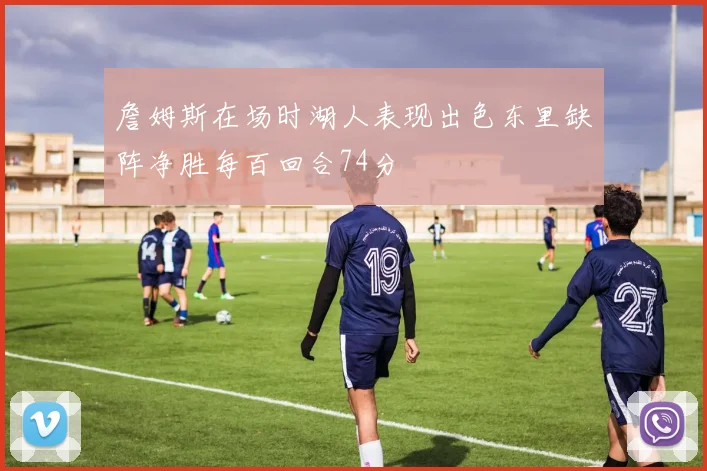 詹姆斯在场时湖人表现出色东里缺阵净胜每百回合74分
