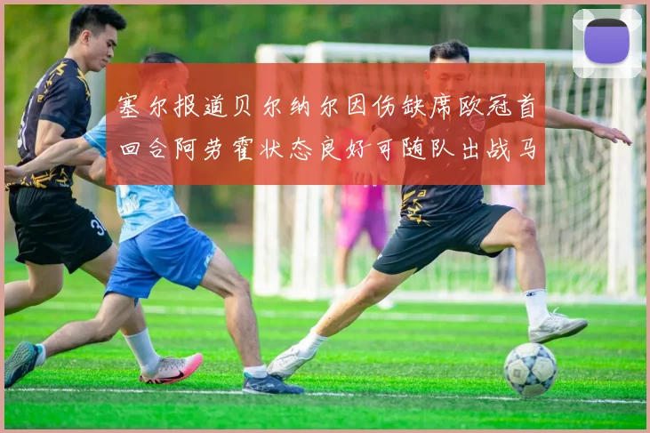 塞尔报道贝尔纳尔因伤缺席欧冠首回合阿劳霍状态良好可随队出战马竞