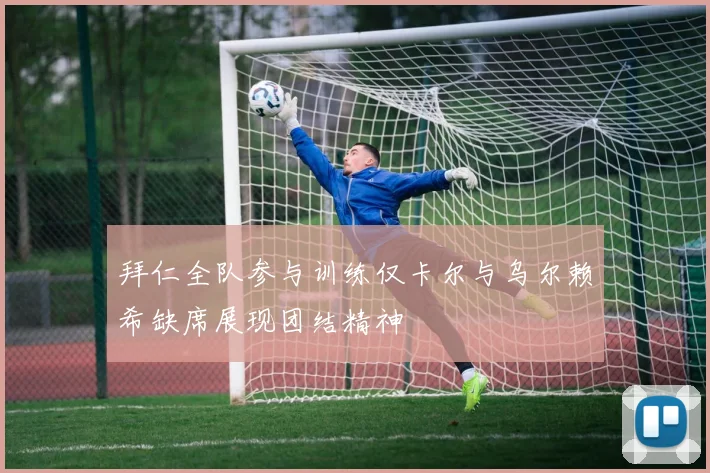 拜仁全队参与训练仅卡尔与乌尔赖希缺席展现团结精神