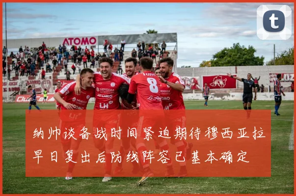 纳帅谈备战时间紧迫期待穆西亚拉早日复出后防线阵容已基本确定
