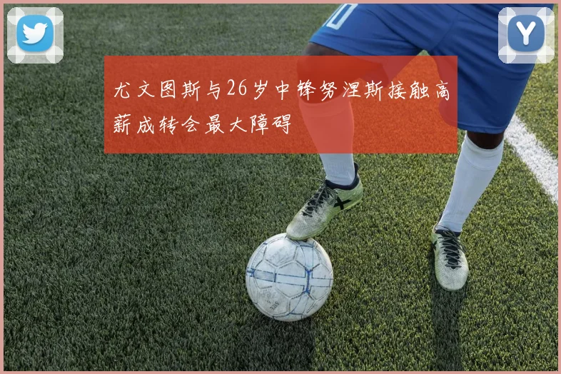 尤文图斯与26岁中锋努涅斯接触高薪成转会最大障碍