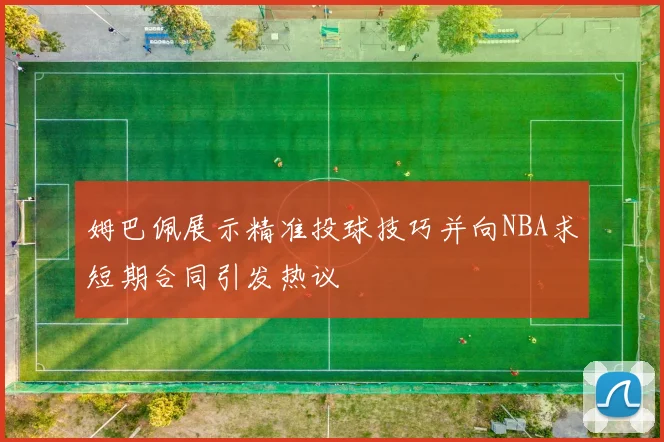 姆巴佩展示精准投球技巧并向NBA求短期合同引发热议