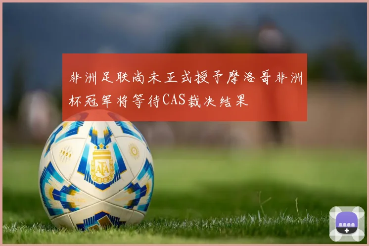非洲足联尚未正式授予摩洛哥非洲杯冠军将等待CAS裁决结果