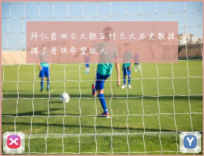 拜仁首回合大胜亚特兰大历史数据揭示晋级希望极大