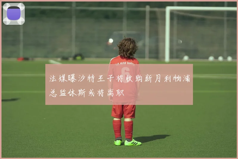 法媒曝沙特王子将收购新月利物浦总监休斯或将离职