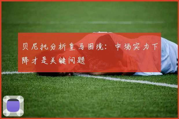 贝尼托分析皇马困境：中场实力下降才是关键问题