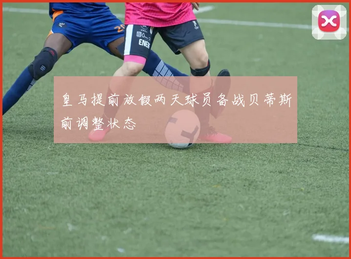 皇马提前放假两天球员备战贝蒂斯前调整状态