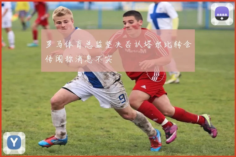 罗马体育总监坚决否认塔尔比转会传闻称消息不实