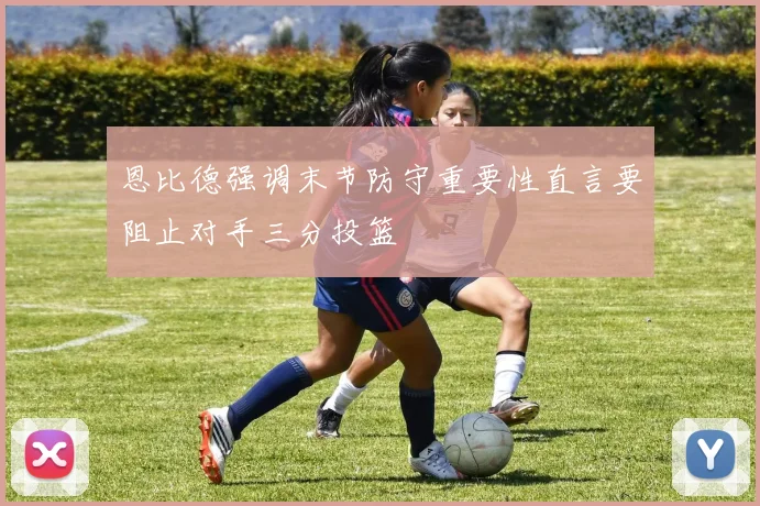 恩比德强调末节防守重要性直言要阻止对手三分投篮