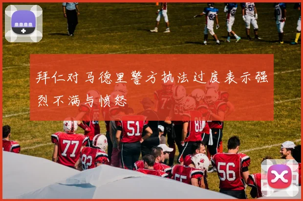 拜仁对马德里警方执法过度表示强烈不满与愤怒