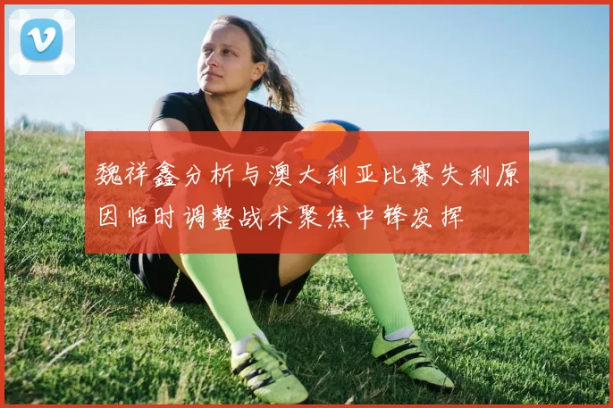 魏祥鑫分析与澳大利亚比赛失利原因临时调整战术聚焦中锋发挥