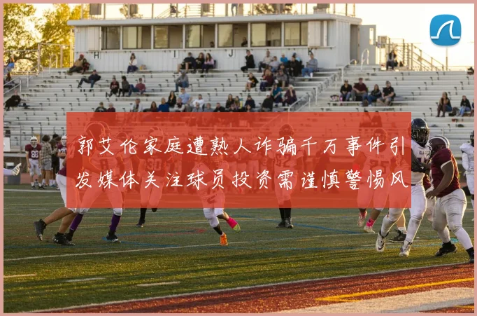 郭艾伦家庭遭熟人诈骗千万事件引发媒体关注球员投资需谨慎警惕风险