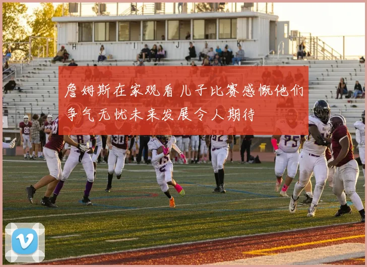 詹姆斯在家观看儿子比赛感慨他们争气无忧未来发展令人期待