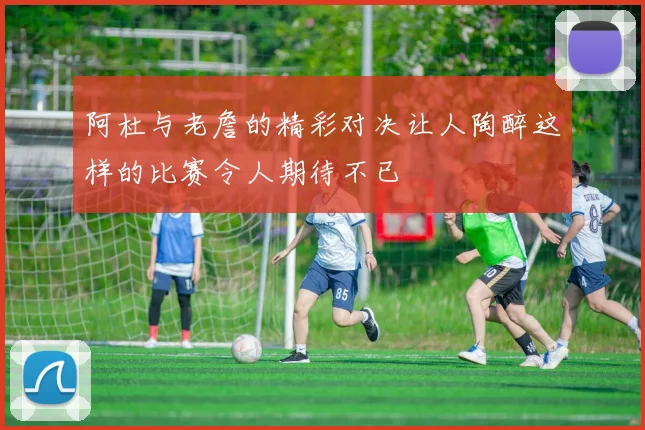 阿杜与老詹的精彩对决让人陶醉这样的比赛令人期待不已