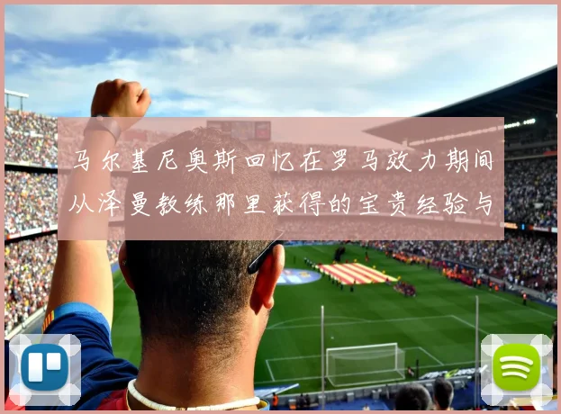 马尔基尼奥斯回忆在罗马效力期间从泽曼教练那里获得的宝贵经验与成长