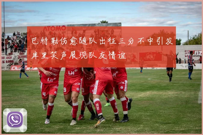 巴特勒伤愈随队出征三分不中引发库里笑声展现队友情谊