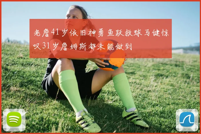 老詹41岁依旧神勇鱼跃救球马健惊叹31岁詹姆斯都未能做到